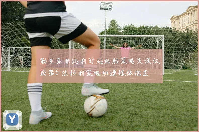 勒克莱尔比利时站轮胎策略失误仅获第5 法拉利策略组遭媒体炮轰