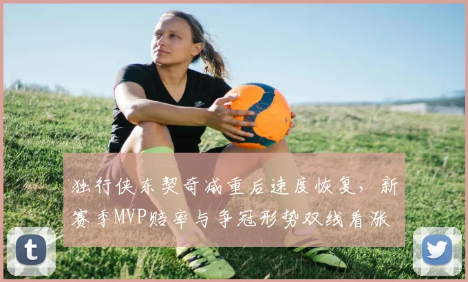独行侠东契奇减重后速度恢复，新赛季MVP赔率与争冠形势双线看涨