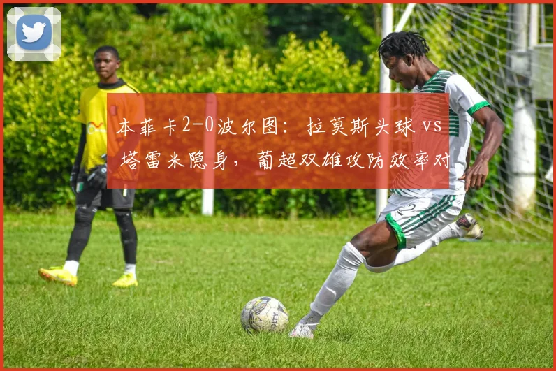 本菲卡2-0波尔图：拉莫斯头球 vs 塔雷米隐身，葡超双雄攻防效率对比