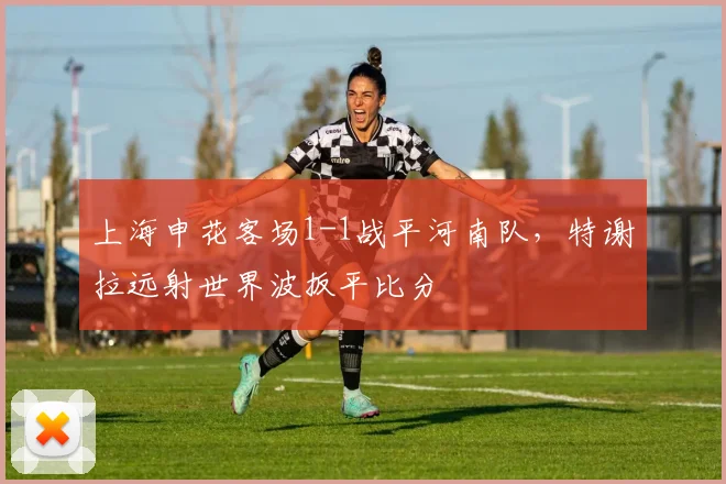上海申花客场1-1战平河南队，特谢拉远射世界波扳平比分