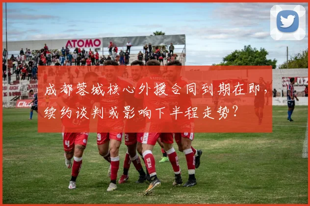 成都蓉城核心外援合同到期在即，续约谈判或影响下半程走势？
