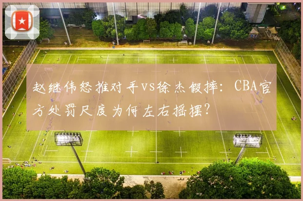 赵继伟怒推对手vs徐杰假摔：CBA官方处罚尺度为何左右摇摆？
