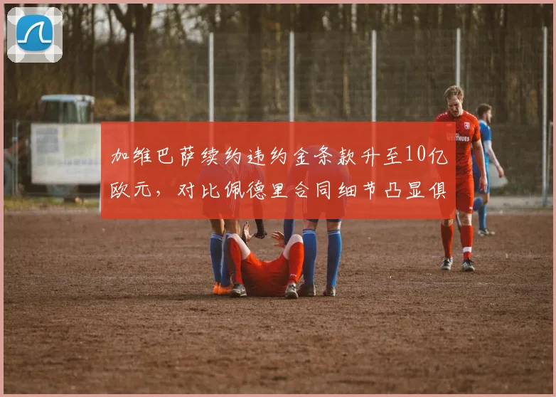 加维巴萨续约违约金条款升至10亿欧元，对比佩德里合同细节凸显俱乐部策略差异